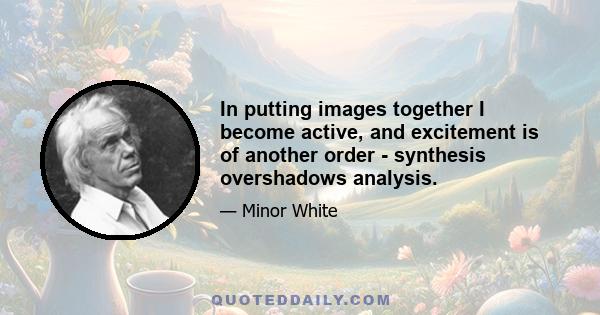 In putting images together I become active, and excitement is of another order - synthesis overshadows analysis.