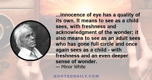 ...innocence of eye has a quality of its own. It means to see as a child sees, with freshness and acknowledgment of the wonder; it also means to see as an adult sees who has gone full circle and once again sees as a