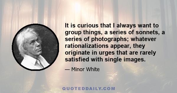 It is curious that I always want to group things, a series of sonnets, a series of photographs; whatever rationalizations appear, they originate in urges that are rarely satisfied with single images.