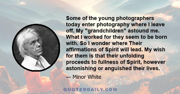 Some of the young photographers today enter photography where I leave off. My grandchildren astound me. What I worked for they seem to be born with. So I wonder where Their affirmations of Spirit will lead. My wish for