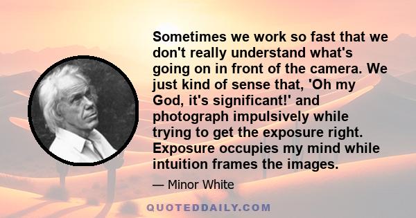 Sometimes we work so fast that we don't really understand what's going on in front of the camera. We just kind of sense that, 'Oh my God, it's significant!' and photograph impulsively while trying to get the exposure