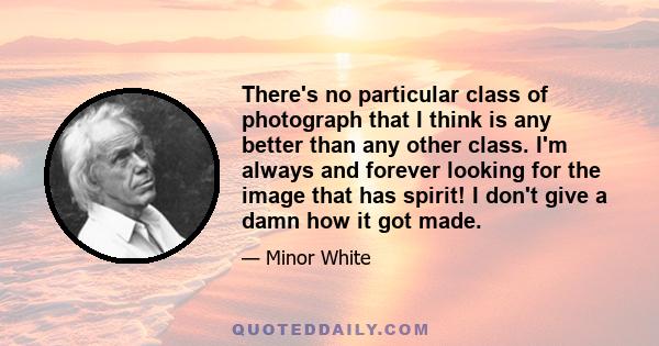 There's no particular class of photograph that I think is any better than any other class. I'm always and forever looking for the image that has spirit! I don't give a damn how it got made.