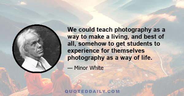 We could teach photography as a way to make a living, and best of all, somehow to get students to experience for themselves photography as a way of life.