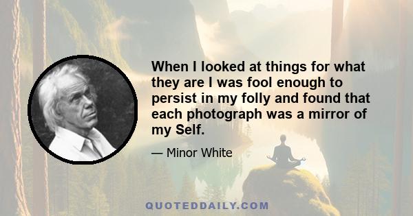 When I looked at things for what they are I was fool enough to persist in my folly and found that each photograph was a mirror of my Self.