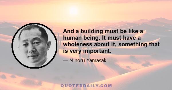 And a building must be like a human being. It must have a wholeness about it, something that is very important.