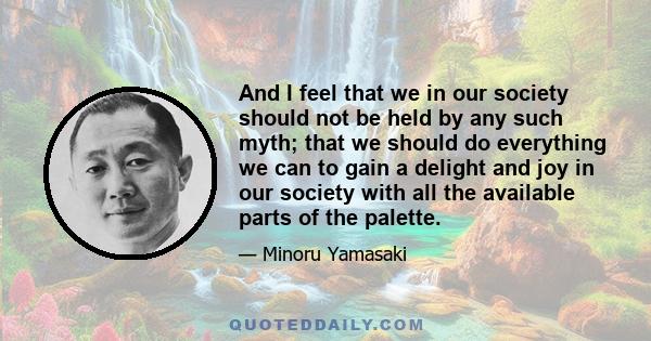 And I feel that we in our society should not be held by any such myth; that we should do everything we can to gain a delight and joy in our society with all the available parts of the palette.