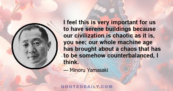 I feel this is very important for us to have serene buildings because our civilization is chaotic as it is, you see; our whole machine age has brought about a chaos that has to be somehow counterbalanced, I think.