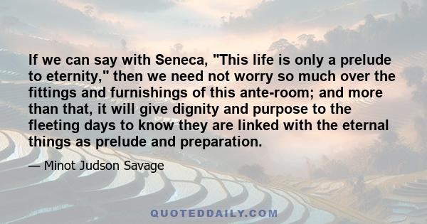 If we can say with Seneca, This life is only a prelude to eternity, then we need not worry so much over the fittings and furnishings of this ante-room; and more than that, it will give dignity and purpose to the