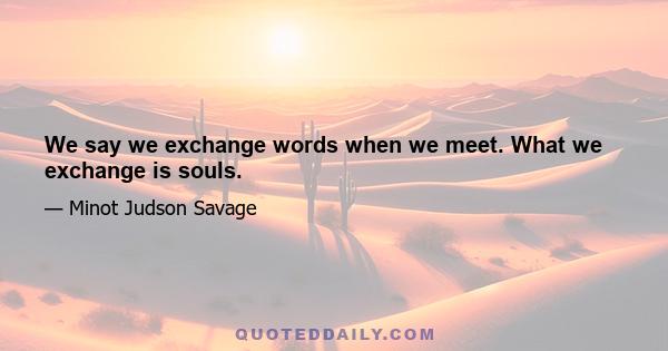 We say we exchange words when we meet. What we exchange is souls.