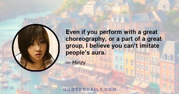 Even if you perform with a great choreography, or a part of a great group, I believe you can’t imitate people’s aura.