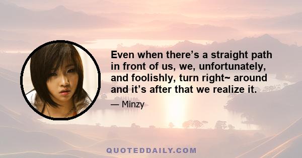 Even when there’s a straight path in front of us, we, unfortunately, and foolishly, turn right~ around and it’s after that we realize it.