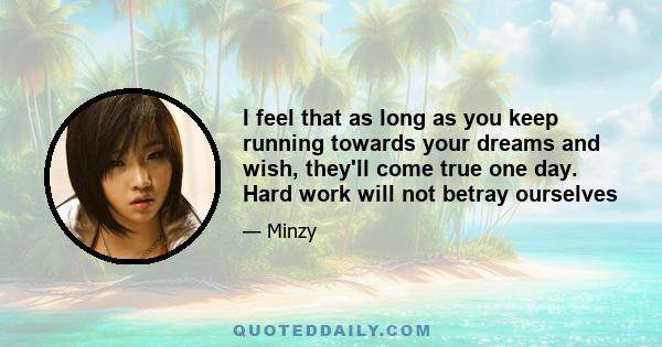 I feel that as long as you keep running towards your dreams and wish, they'll come true one day. Hard work will not betray ourselves