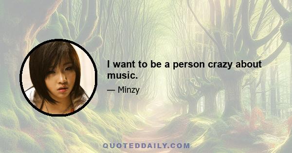 I want to be a person crazy about music.