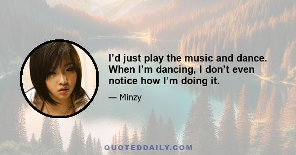 I’d just play the music and dance. When I’m dancing, I don’t even notice how I’m doing it.