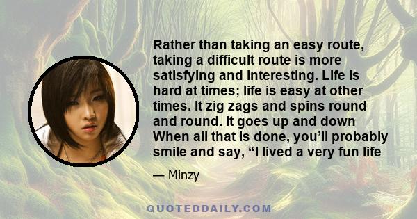 Rather than taking an easy route, taking a difficult route is more satisfying and interesting. Life is hard at times; life is easy at other times. It zig zags and spins round and round. It goes up and down When all that 