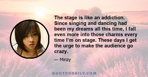 The stage is like an addiction. Since singing and dancing had been my dreams all this time, I fall even more into those charms every time I’m on stage. These days I get the urge to make the audience go crazy.