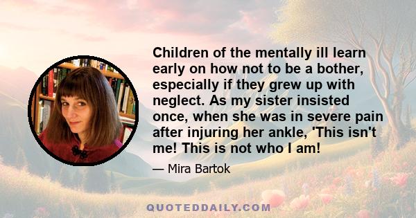 Children of the mentally ill learn early on how not to be a bother, especially if they grew up with neglect. As my sister insisted once, when she was in severe pain after injuring her ankle, 'This isn't me! This is not