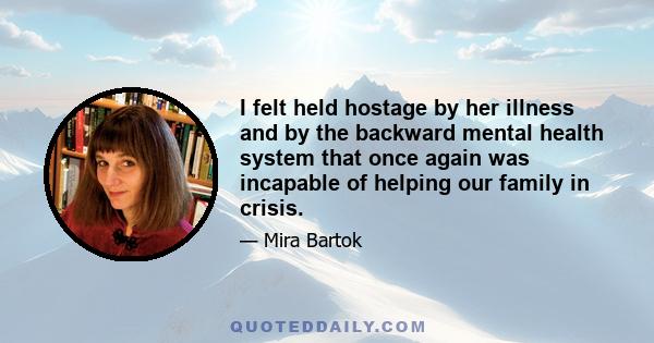 I felt held hostage by her illness and by the backward mental health system that once again was incapable of helping our family in crisis.