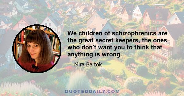 We children of schizophrenics are the great secret keepers, the ones who don't want you to think that anything is wrong.