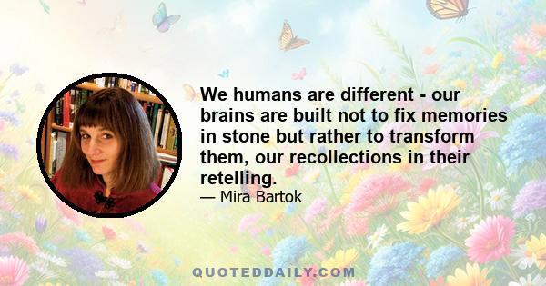 We humans are different - our brains are built not to fix memories in stone but rather to transform them, our recollections in their retelling.