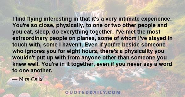 I find flying interesting in that it's a very intimate experience. You're so close, physically, to one or two other people and you eat, sleep, do everything together. I've met the most extraordinary people on planes,