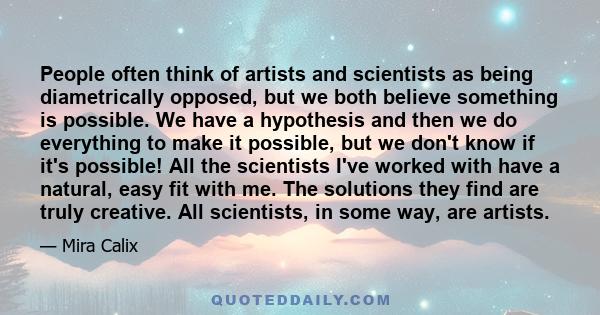 People often think of artists and scientists as being diametrically opposed, but we both believe something is possible. We have a hypothesis and then we do everything to make it possible, but we don't know if it's