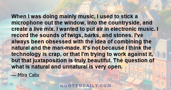 When I was doing mainly music, I used to stick a microphone out the window, into the countryside, and create a live mix. I wanted to put air in electronic music. I record the sounds of twigs, barks, and stones. I've