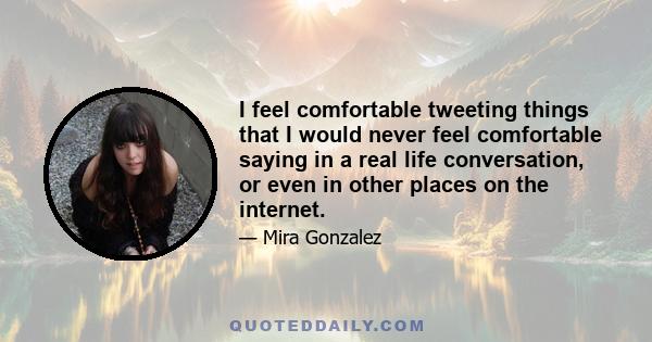 I feel comfortable tweeting things that I would never feel comfortable saying in a real life conversation, or even in other places on the internet.