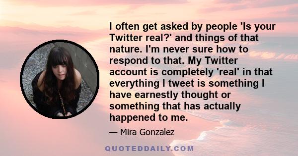 I often get asked by people 'Is your Twitter real?' and things of that nature. I'm never sure how to respond to that. My Twitter account is completely 'real' in that everything I tweet is something I have earnestly