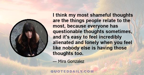 I think my most shameful thoughts are the things people relate to the most, because everyone has questionable thoughts sometimes, and it's easy to feel incredibly alienated and lonely when you feel like nobody else is