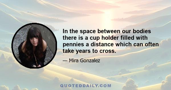 In the space between our bodies there is a cup holder filled with pennies a distance which can often take years to cross.