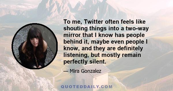 To me, Twitter often feels like shouting things into a two-way mirror that I know has people behind it, maybe even people I know, and they are definitely listening, but mostly remain perfectly silent.