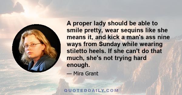 A proper lady should be able to smile pretty, wear sequins like she means it, and kick a man's ass nine ways from Sunday while wearing stiletto heels. If she can't do that much, she's not trying hard enough.