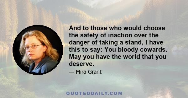 And to those who would choose the safety of inaction over the danger of taking a stand, I have this to say: You bloody cowards. May you have the world that you deserve.