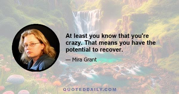 At least you know that you're crazy. That means you have the potential to recover.