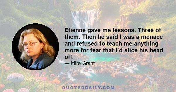 Etienne gave me lessons. Three of them. Then he said I was a menace and refused to teach me anything more for fear that I’d slice his head off.