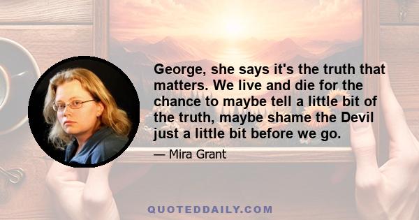 George, she says it's the truth that matters. We live and die for the chance to maybe tell a little bit of the truth, maybe shame the Devil just a little bit before we go.