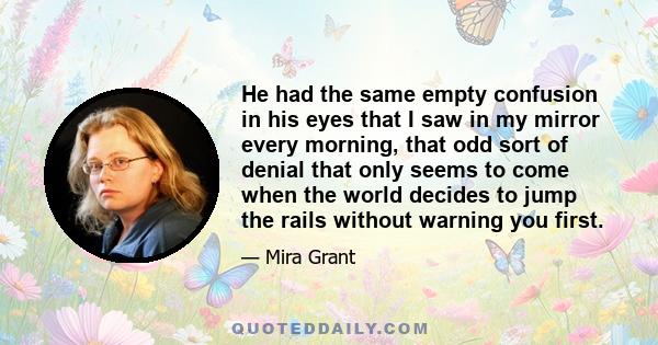 He had the same empty confusion in his eyes that I saw in my mirror every morning, that odd sort of denial that only seems to come when the world decides to jump the rails without warning you first.