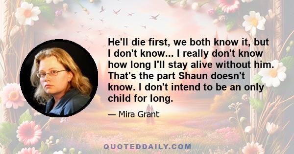 He'll die first, we both know it, but I don't know... I really don't know how long I'll stay alive without him. That's the part Shaun doesn't know. I don't intend to be an only child for long.