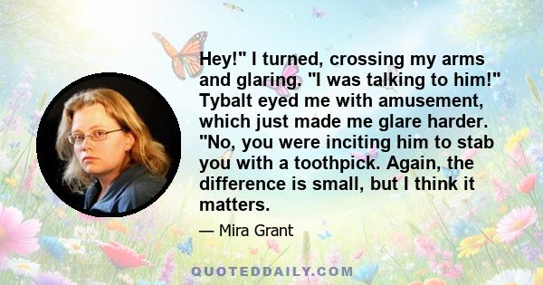 Hey! I turned, crossing my arms and glaring. I was talking to him! Tybalt eyed me with amusement, which just made me glare harder. No, you were inciting him to stab you with a toothpick. Again, the difference is small,