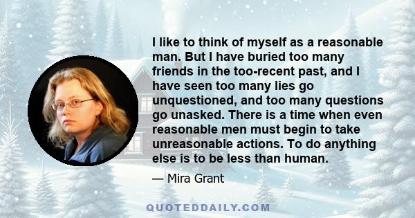 I like to think of myself as a reasonable man. But I have buried too many friends in the too-recent past, and I have seen too many lies go unquestioned, and too many questions go unasked. There is a time when even