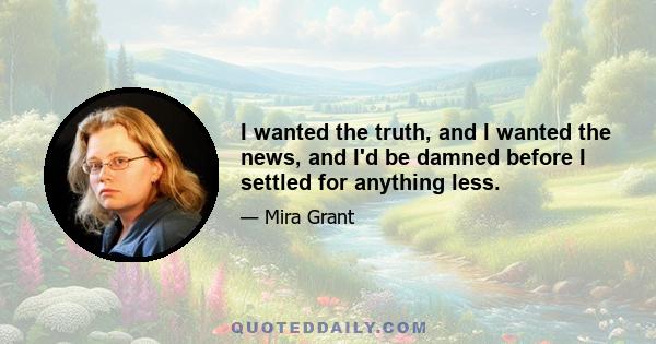 I wanted the truth, and I wanted the news, and I'd be damned before I settled for anything less.