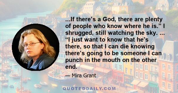 ...If there’s a God, there are plenty of people who know where he is.” I shrugged, still watching the sky. ... “I just want to know that he’s there, so that I can die knowing there’s going to be someone I can punch in