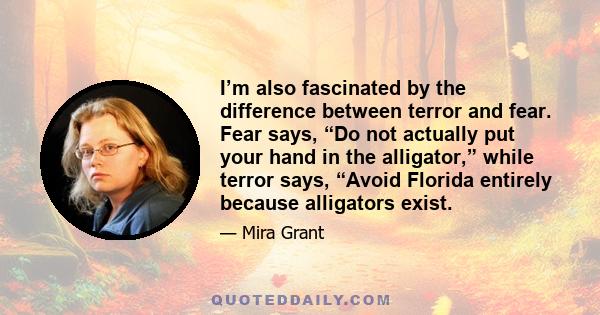 I’m also fascinated by the difference between terror and fear. Fear says, “Do not actually put your hand in the alligator,” while terror says, “Avoid Florida entirely because alligators exist.