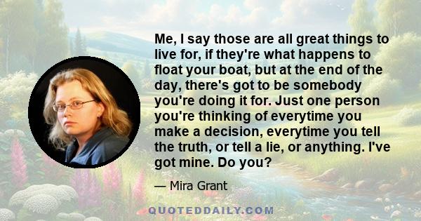 Me, I say those are all great things to live for, if they're what happens to float your boat, but at the end of the day, there's got to be somebody you're doing it for. Just one person you're thinking of everytime you