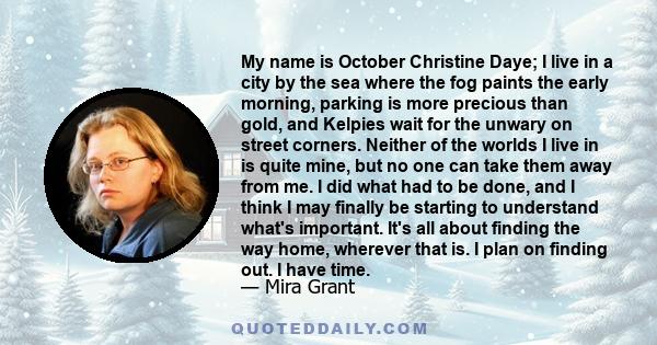 My name is October Christine Daye; I live in a city by the sea where the fog paints the early morning, parking is more precious than gold, and Kelpies wait for the unwary on street corners. Neither of the worlds I live