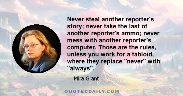 Never steal another reporter's story; never take the last of another reporter's ammo; never mess with another reporter's computer. Those are the rules, unless you work for a tabloid, where they replace never with always.