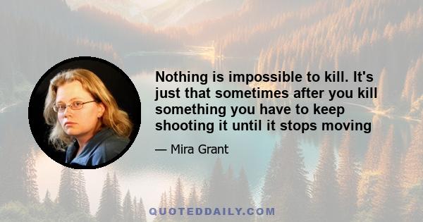 Nothing is impossible to kill. It's just that sometimes after you kill something you have to keep shooting it until it stops moving