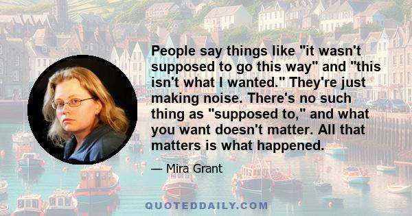 People say things like it wasn't supposed to go this way and this isn't what I wanted. They're just making noise. There's no such thing as supposed to, and what you want doesn't matter. All that matters is what happened.