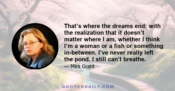 That’s where the dreams end: with the realization that it doesn’t matter where I am, whether I think I’m a woman or a fish or something in-between. I’ve never really left the pond. I still can’t breathe.